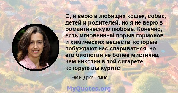 О, я верю в любящих кошек, собак, детей и родителей, но я не верю в романтическую любовь. Конечно, есть мгновенный порыв гормонов и химических веществ, которые побуждают нас спариваться, но его биология не более