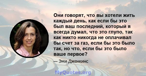 Они говорят, что вы хотели жить каждый день, как если бы это был ваш последний, который я всегда думал, что это глупо, так как никто никогда не оплачивал бы счет за газ, если бы это было так, но что, если бы это было