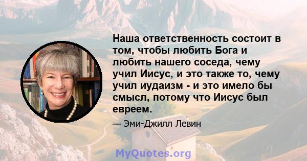 Наша ответственность состоит в том, чтобы любить Бога и любить нашего соседа, чему учил Иисус, и это также то, чему учил иудаизм - и это имело бы смысл, потому что Иисус был евреем.