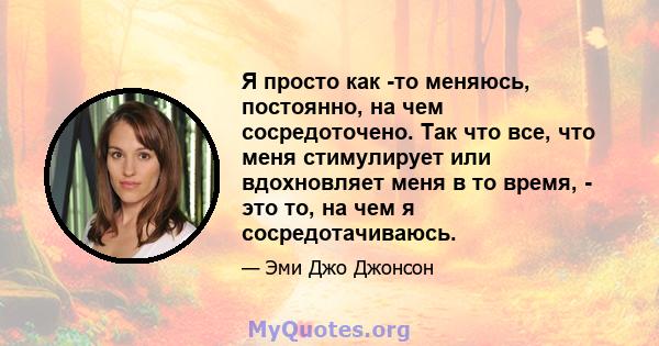 Я просто как -то меняюсь, постоянно, на чем сосредоточено. Так что все, что меня стимулирует или вдохновляет меня в то время, - это то, на чем я сосредотачиваюсь.