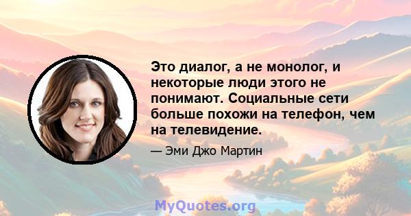 Это диалог, а не монолог, и некоторые люди этого не понимают. Социальные сети больше похожи на телефон, чем на телевидение.