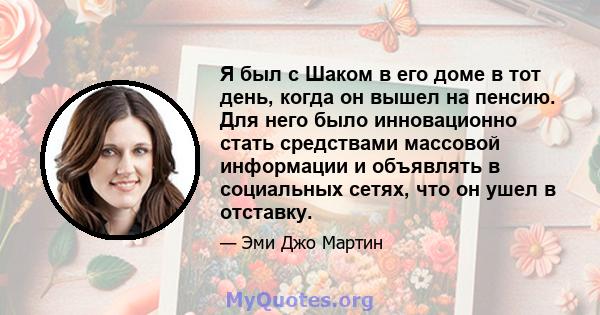 Я был с Шаком в его доме в тот день, когда он вышел на пенсию. Для него было инновационно стать средствами массовой информации и объявлять в социальных сетях, что он ушел в отставку.