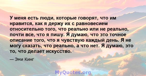 У меня есть люди, которые говорят, что им нравится, как я держу их с равновесием относительно того, что реально или не реально, почти все, что я пишу. Я думаю, что это точное описание того, что я чувствую каждый день. Я 