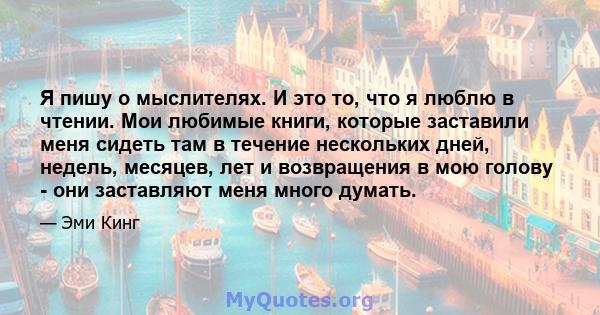 Я пишу о мыслителях. И это то, что я люблю в чтении. Мои любимые книги, которые заставили меня сидеть там в течение нескольких дней, недель, месяцев, лет и возвращения в мою голову - они заставляют меня много думать.