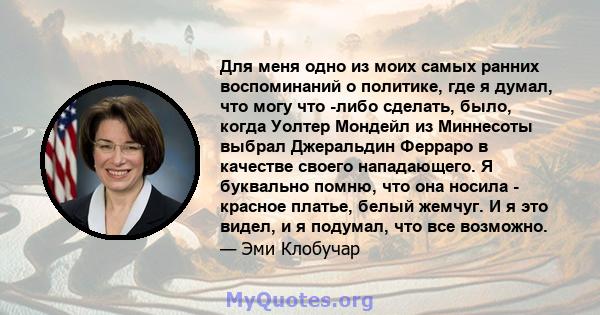 Для меня одно из моих самых ранних воспоминаний о политике, где я думал, что могу что -либо сделать, было, когда Уолтер Мондейл из Миннесоты выбрал Джеральдин Ферраро в качестве своего нападающего. Я буквально помню,