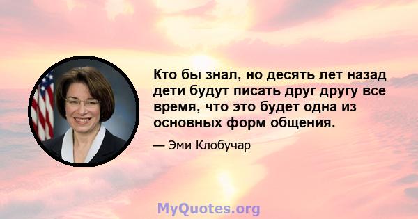 Кто бы знал, но десять лет назад дети будут писать друг другу все время, что это будет одна из основных форм общения.