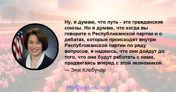 Ну, я думаю, что путь - это гражданские союзы. Но я думаю, что когда вы говорите о Республиканской партии и о дебатах, которые происходят внутри Республиканской партии по ряду вопросов, я надеюсь, что они дойдут до