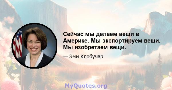 Сейчас мы делаем вещи в Америке. Мы экспортируем вещи. Мы изобретаем вещи.