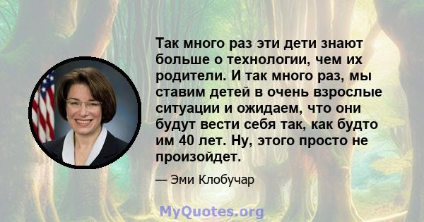 Так много раз эти дети знают больше о технологии, чем их родители. И так много раз, мы ставим детей в очень взрослые ситуации и ожидаем, что они будут вести себя так, как будто им 40 лет. Ну, этого просто не произойдет.