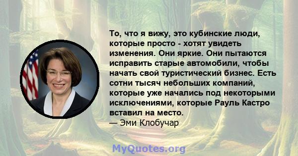 То, что я вижу, это кубинские люди, которые просто - хотят увидеть изменения. Они яркие. Они пытаются исправить старые автомобили, чтобы начать свой туристический бизнес. Есть сотни тысяч небольших компаний, которые уже 