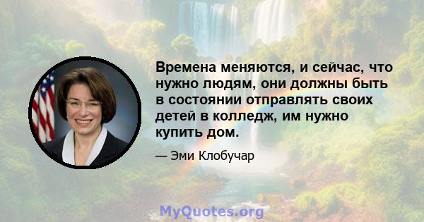 Времена меняются, и сейчас, что нужно людям, они должны быть в состоянии отправлять своих детей в колледж, им нужно купить дом.