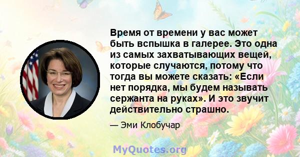 Время от времени у вас может быть вспышка в галерее. Это одна из самых захватывающих вещей, которые случаются, потому что тогда вы можете сказать: «Если нет порядка, мы будем называть сержанта на руках». И это звучит