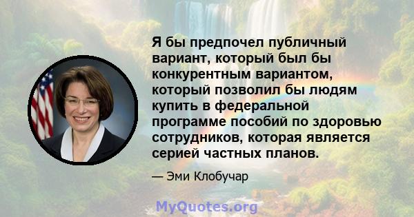 Я бы предпочел публичный вариант, который был бы конкурентным вариантом, который позволил бы людям купить в федеральной программе пособий по здоровью сотрудников, которая является серией частных планов.