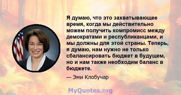 Я думаю, что это захватывающее время, когда мы действительно можем получить компромисс между демократами и республиканцами, и мы должны для этой страны. Теперь, я думаю, нам нужно не только сбалансировать бюджет в