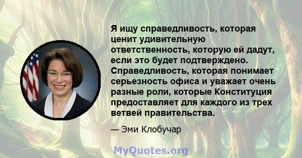 Я ищу справедливость, которая ценит удивительную ответственность, которую ей дадут, если это будет подтверждено. Справедливость, которая понимает серьезность офиса и уважает очень разные роли, которые Конституция