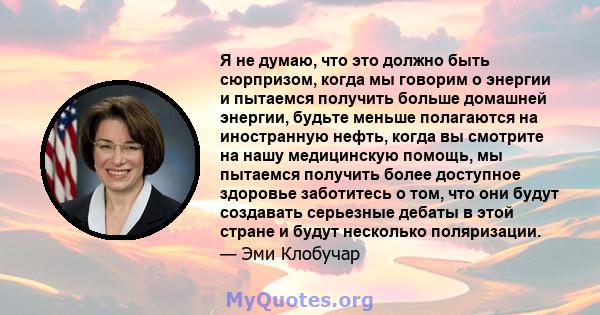 Я не думаю, что это должно быть сюрпризом, когда мы говорим о энергии и пытаемся получить больше домашней энергии, будьте меньше полагаются на иностранную нефть, когда вы смотрите на нашу медицинскую помощь, мы пытаемся 