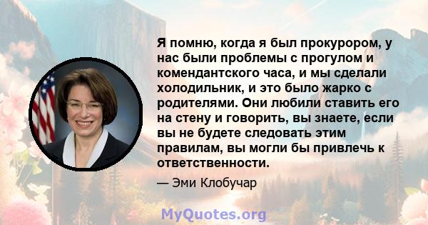 Я помню, когда я был прокурором, у нас были проблемы с прогулом и комендантского часа, и мы сделали холодильник, и это было жарко с родителями. Они любили ставить его на стену и говорить, вы знаете, если вы не будете