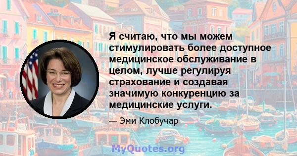 Я считаю, что мы можем стимулировать более доступное медицинское обслуживание в целом, лучше регулируя страхование и создавая значимую конкуренцию за медицинские услуги.