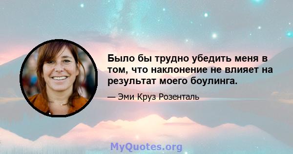 Было бы трудно убедить меня в том, что наклонение не влияет на результат моего боулинга.