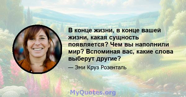 В конце жизни, в конце вашей жизни, какая сущность появляется? Чем вы наполнили мир? Вспоминая вас, какие слова выберут другие?