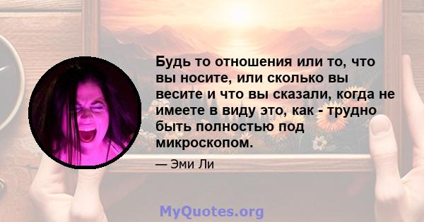 Будь то отношения или то, что вы носите, или сколько вы весите и что вы сказали, когда не имеете в виду это, как - трудно быть полностью под микроскопом.