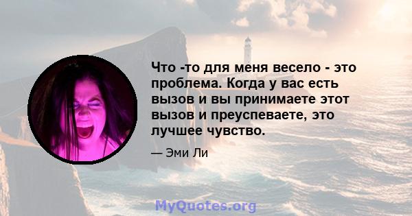 Что -то для меня весело - это проблема. Когда у вас есть вызов и вы принимаете этот вызов и преуспеваете, это лучшее чувство.