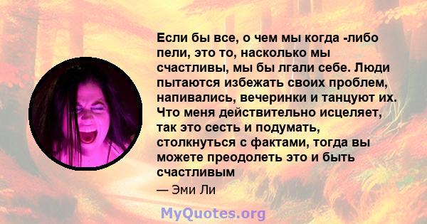 Если бы все, о чем мы когда -либо пели, это то, насколько мы счастливы, мы бы лгали себе. Люди пытаются избежать своих проблем, напивались, вечеринки и танцуют их. Что меня действительно исцеляет, так это сесть и