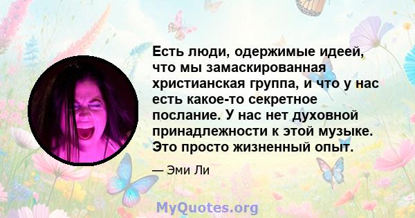 Есть люди, одержимые идеей, что мы замаскированная христианская группа, и что у нас есть какое-то секретное послание. У нас нет духовной принадлежности к этой музыке. Это просто жизненный опыт.