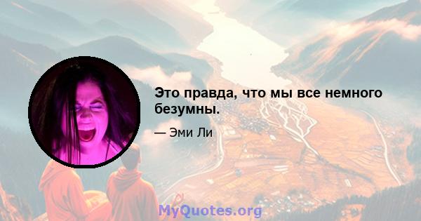 Это правда, что мы все немного безумны.