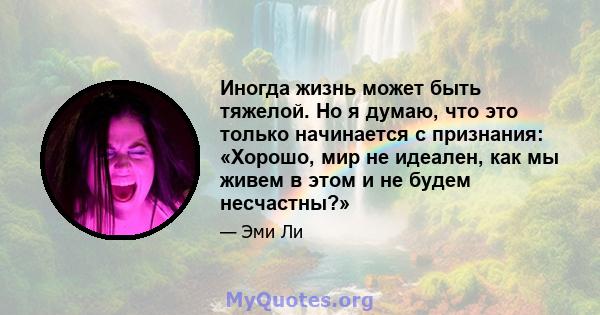 Иногда жизнь может быть тяжелой. Но я думаю, что это только начинается с признания: «Хорошо, мир не идеален, как мы живем в этом и не будем несчастны?»