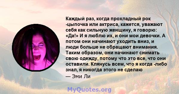 Каждый раз, когда прохладный рок -цыпочка или актриса, кажется, уважают себя как сильную женщину, я говорю: «Да!» И я люблю их, и они мои девочки. А потом они начинают уходить вниз, и люди больше не обращают внимания.