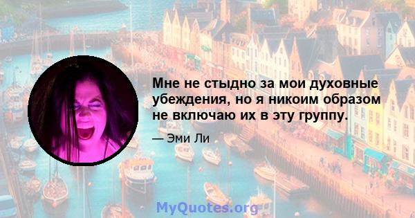 Мне не стыдно за мои духовные убеждения, но я никоим образом не включаю их в эту группу.