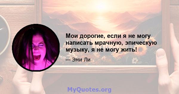 Мои дорогие, если я не могу написать мрачную, эпическую музыку, я не могу жить!