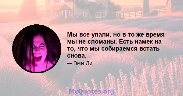 Мы все упали, но в то же время мы не сломаны. Есть намек на то, что мы собираемся встать снова.