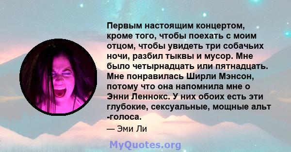 Первым настоящим концертом, кроме того, чтобы поехать с моим отцом, чтобы увидеть три собачьих ночи, разбил тыквы и мусор. Мне было четырнадцать или пятнадцать. Мне понравилась Ширли Мэнсон, потому что она напомнила мне 