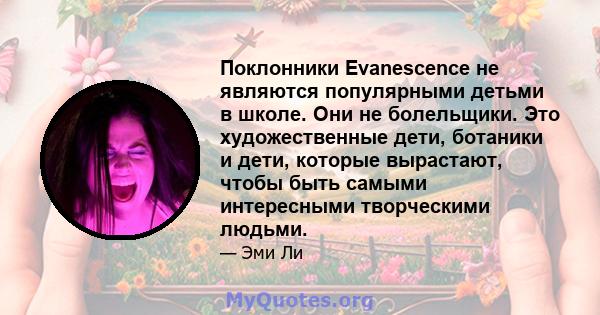 Поклонники Evanescence не являются популярными детьми в школе. Они не болельщики. Это художественные дети, ботаники и дети, которые вырастают, чтобы быть самыми интересными творческими людьми.