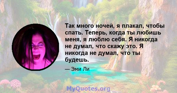 Так много ночей, я плакал, чтобы спать. Теперь, когда ты любишь меня, я люблю себя. Я никогда не думал, что скажу это. Я никогда не думал, что ты будешь.