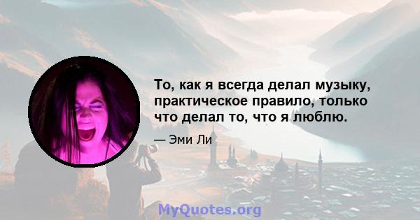 То, как я всегда делал музыку, практическое правило, только что делал то, что я люблю.