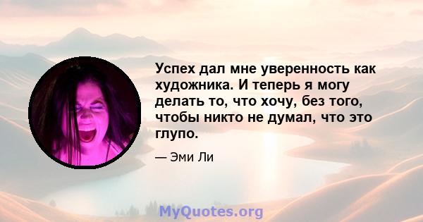 Успех дал мне уверенность как художника. И теперь я могу делать то, что хочу, без того, чтобы никто не думал, что это глупо.