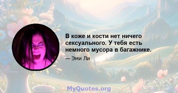 В коже и кости нет ничего сексуального. У тебя есть немного мусора в багажнике.