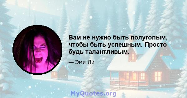 Вам не нужно быть полуголым, чтобы быть успешным. Просто будь талантливым.