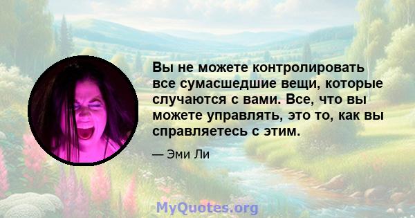 Вы не можете контролировать все сумасшедшие вещи, которые случаются с вами. Все, что вы можете управлять, это то, как вы справляетесь с этим.