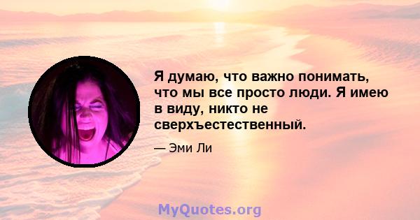 Я думаю, что важно понимать, что мы все просто люди. Я имею в виду, никто не сверхъестественный.