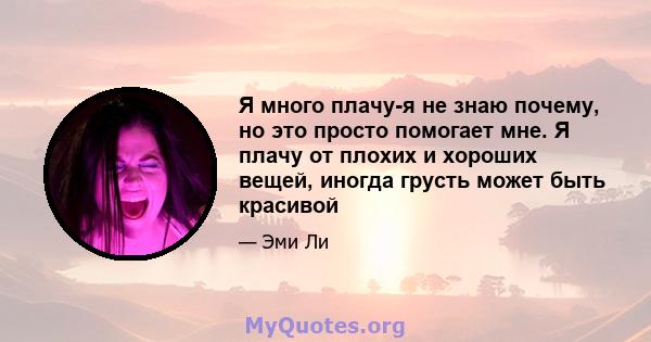 Я много плачу-я не знаю почему, но это просто помогает мне. Я плачу от плохих и хороших вещей, иногда грусть может быть красивой