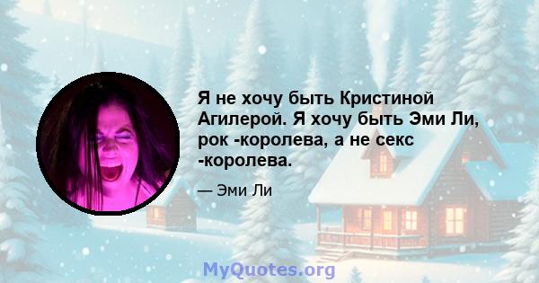 Я не хочу быть Кристиной Агилерой. Я хочу быть Эми Ли, рок -королева, а не секс -королева.