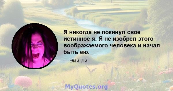 Я никогда не покинул свое истинное я. Я не изобрел этого воображаемого человека и начал быть ею.