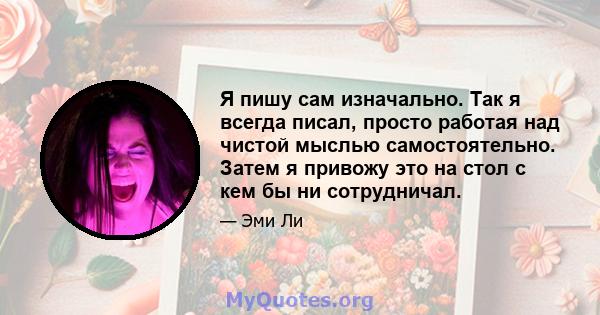 Я пишу сам изначально. Так я всегда писал, просто работая над чистой мыслью самостоятельно. Затем я привожу это на стол с кем бы ни сотрудничал.