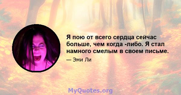 Я пою от всего сердца сейчас больше, чем когда -либо. Я стал намного смелым в своем письме.