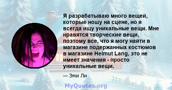 Я разрабатываю много вещей, которые ношу на сцене, но я всегда ищу уникальные вещи. Мне нравятся творческие вещи, поэтому все, что я могу найти в магазине подержанных костюмов в магазине Helmut Lang, это не имеет