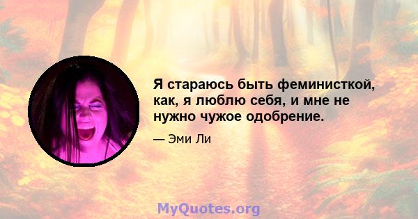 Я стараюсь быть феминисткой, как, я люблю себя, и мне не нужно чужое одобрение.